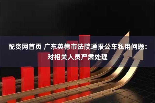 配资网首页 广东英德市法院通报公车私用问题：对相关人员严肃处理