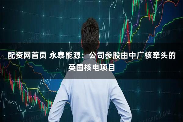 配资网首页 永泰能源：公司参股由中广核牵头的英国核电项目
