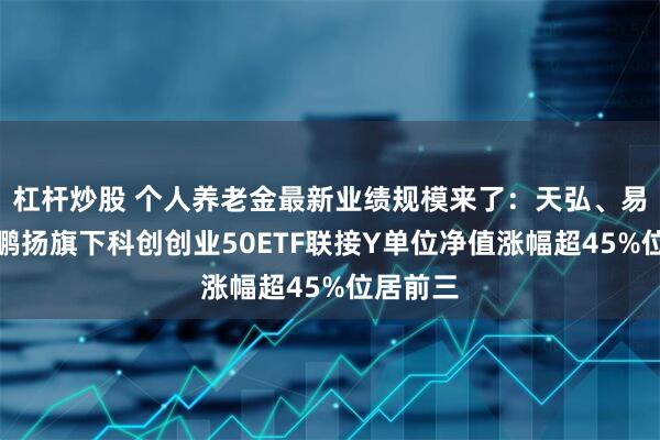 杠杆炒股 个人养老金最新业绩规模来了：天弘、易方达、鹏扬旗下科创创业50ETF联接Y单位净值涨幅超45%位居前三