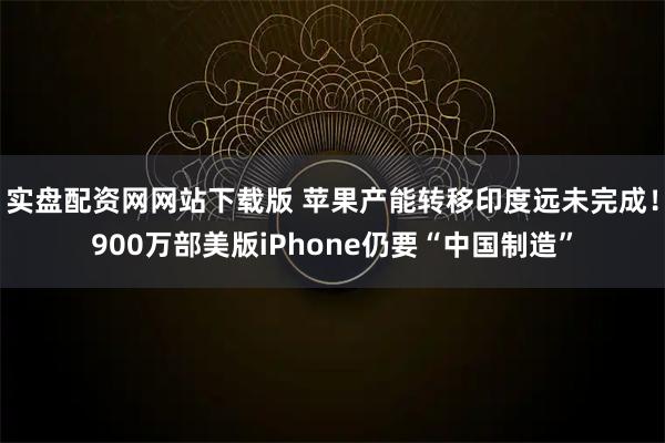 实盘配资网网站下载版 苹果产能转移印度远未完成！900万部美版iPhone仍要“中国制造”