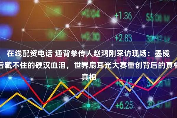 在线配资电话 通背拳传人赵鸿刚采访现场：墨镜后藏不住的硬汉血泪，世界扇耳光大赛重创背后的真相