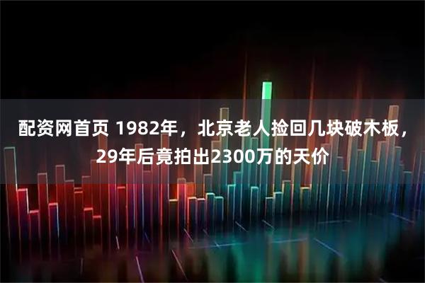 配资网首页 1982年，北京老人捡回几块破木板，29年后竟拍出2300万的天价