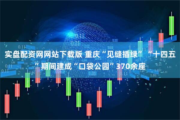 实盘配资网网站下载版 重庆“见缝插绿” “十四五”期间建成“口袋公园”370余座