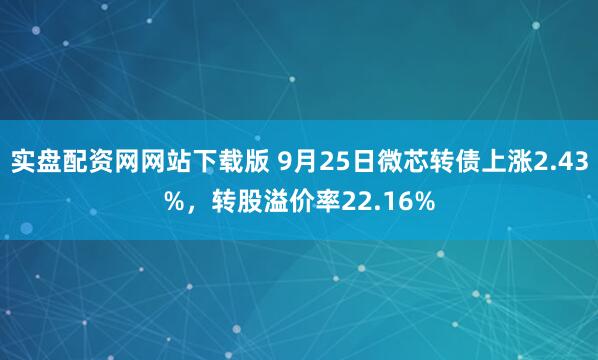 实盘配资网网站下载版 9月25日微芯转债上涨2.43%，转股溢价率22.16%