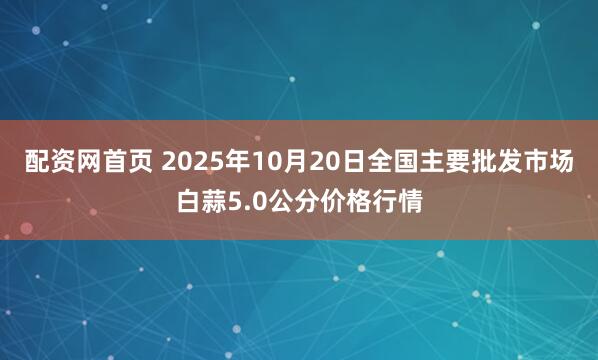配资网首页 2025年10月20日全国主要批发市场白蒜5.0公分价格行情