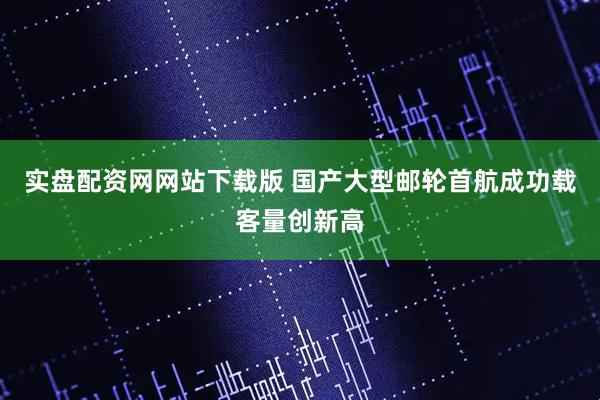 实盘配资网网站下载版 国产大型邮轮首航成功载客量创新高