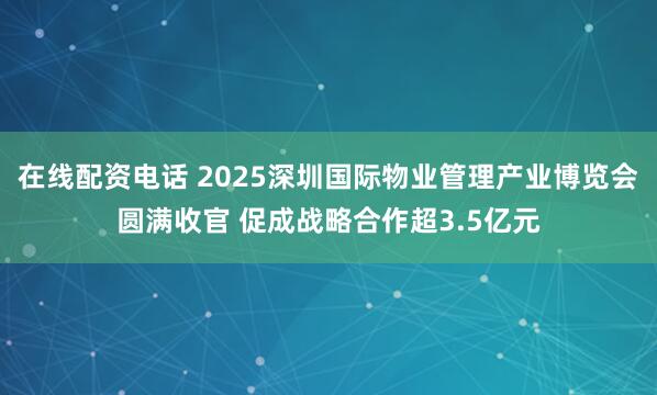 在线配资电话 2025深圳国际物业管理产业博览会圆满收官 促成战略合作超3.5亿元