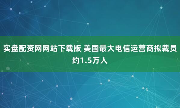 实盘配资网网站下载版 美国最大电信运营商拟裁员约1.5万人
