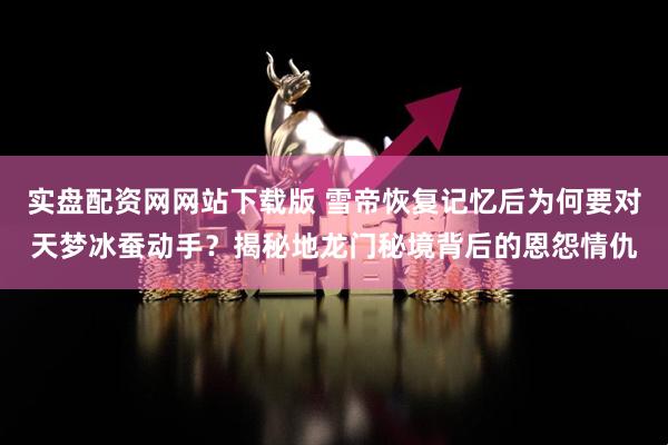 实盘配资网网站下载版 雪帝恢复记忆后为何要对天梦冰蚕动手？揭秘地龙门秘境背后的恩怨情仇