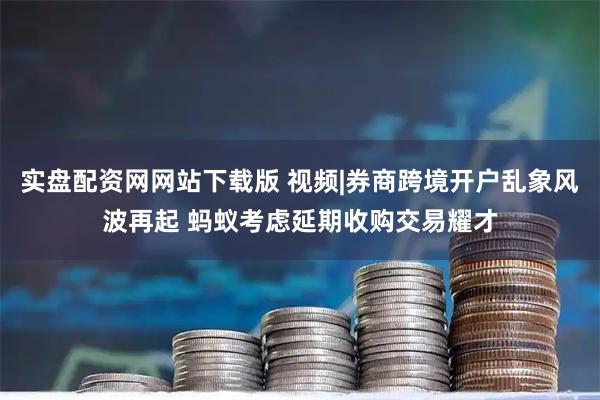 实盘配资网网站下载版 视频|券商跨境开户乱象风波再起 蚂蚁考虑延期收购交易耀才