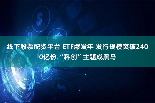 线下股票配资平台 ETF爆发年 发行规模突破2400亿份 “科创”主题成黑马