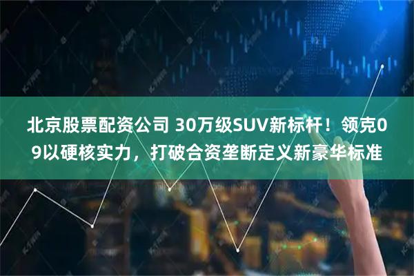 北京股票配资公司 30万级SUV新标杆！领克09以硬核实力，打破合资垄断定义新豪华标准