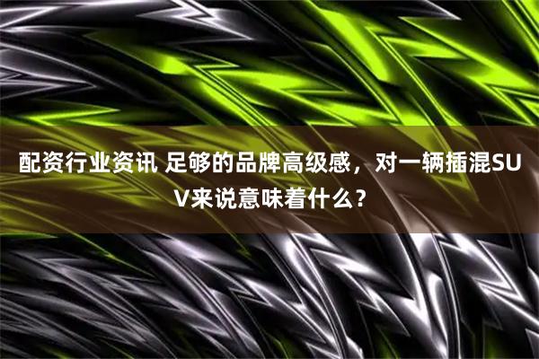 配资行业资讯 足够的品牌高级感，对一辆插混SUV来说意味着什么？
