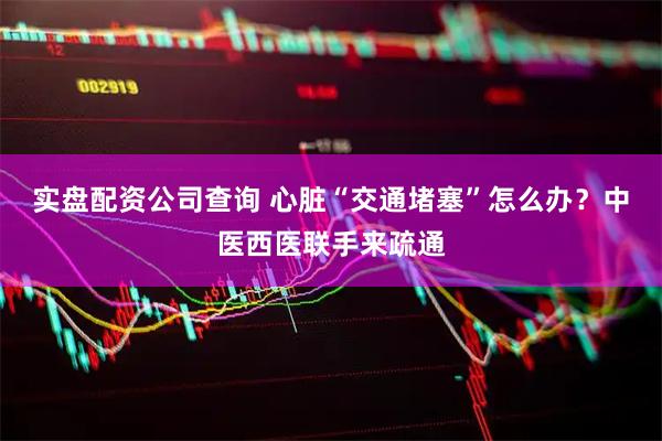 实盘配资公司查询 心脏“交通堵塞”怎么办？中医西医联手来疏通