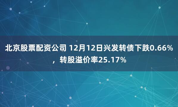 北京股票配资公司 12月12日兴发转债下跌0.66%，转股溢价率25.17%