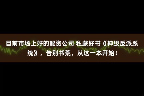 目前市场上好的配资公司 私藏好书《神级反派系统》，告别书荒，从这一本开始！