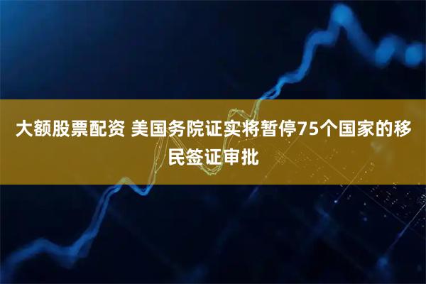 大额股票配资 美国务院证实将暂停75个国家的移民签证审批