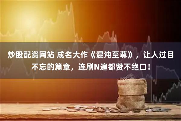 炒股配资网站 成名大作《混沌至尊》，让人过目不忘的篇章，连刷N遍都赞不绝口！