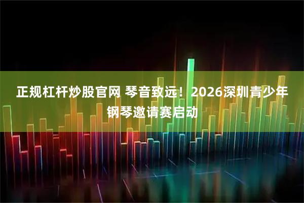 正规杠杆炒股官网 琴音致远！2026深圳青少年钢琴邀请赛启动