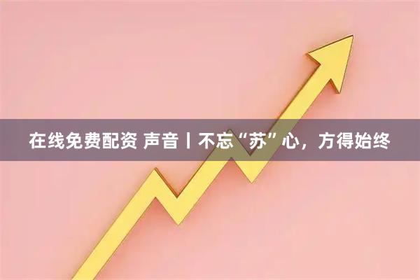 在线免费配资 声音丨不忘“苏”心，方得始终