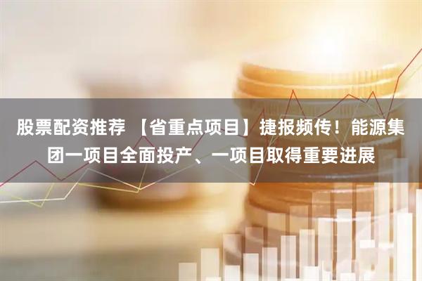 股票配资推荐 【省重点项目】捷报频传！能源集团一项目全面投产、一项目取得重要进展