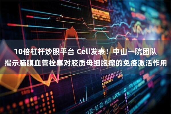 10倍杠杆炒股平台 Cell发表！中山一院团队揭示脑膜血管栓塞对胶质母细胞瘤的免疫激活作用