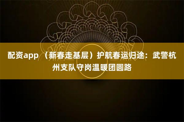 配资app （新春走基层）护航春运归途：武警杭州支队守岗温暖团圆路