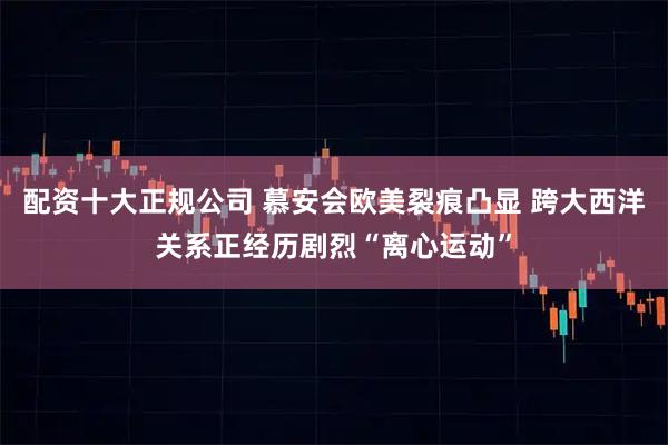 配资十大正规公司 慕安会欧美裂痕凸显 跨大西洋关系正经历剧烈“离心运动”