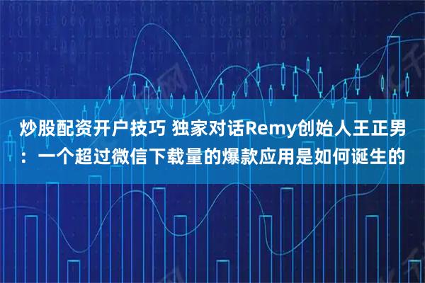 炒股配资开户技巧 独家对话Remy创始人王正男：一个超过微信下载量的爆款应用是如何诞生的
