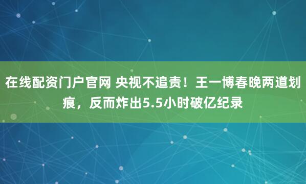 在线配资门户官网 央视不追责！王一博春晚两道划痕，反而炸出5.5小时破亿纪录