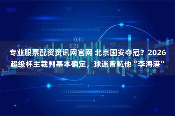 专业股票配资资讯网官网 北京国安夺冠？2026超级杯主裁判基本确定，球迷曾喊他“李海港”