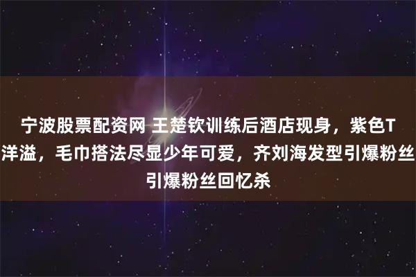 宁波股票配资网 王楚钦训练后酒店现身，紫色T恤青春洋溢，毛巾搭法尽显少年可爱，齐刘海发型引爆粉丝回忆杀