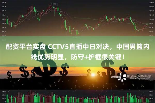 配资平台实盘 CCTV5直播中日对决，中国男篮内线优势明显，防守+护框很关键！