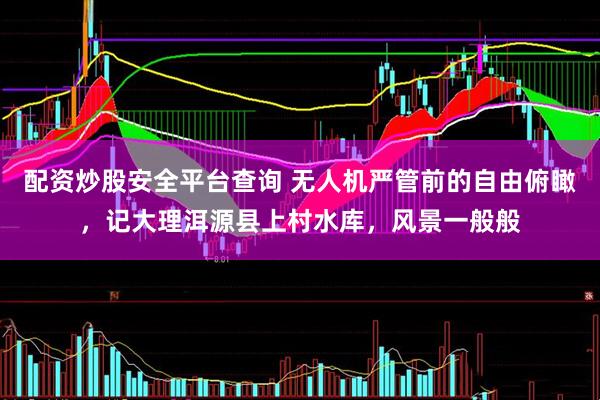 配资炒股安全平台查询 无人机严管前的自由俯瞰，记大理洱源县上村水库，风景一般般