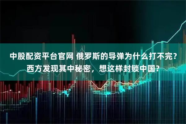 中股配资平台官网 俄罗斯的导弹为什么打不完？西方发现其中秘密，想这样封锁中国？