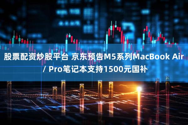 股票配资炒股平台 京东预告M5系列MacBook Air / Pro笔记本支持1500元国补