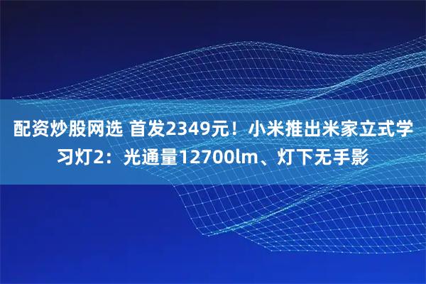 配资炒股网选 首发2349元！小米推出米家立式学习灯2：光通量12700lm、灯下无手影