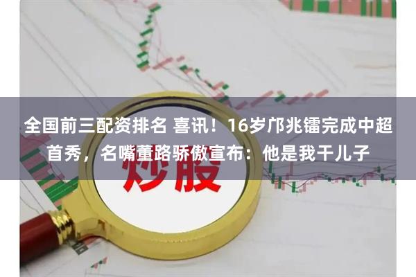 全国前三配资排名 喜讯！16岁邝兆镭完成中超首秀，名嘴董路骄傲宣布：他是我干儿子