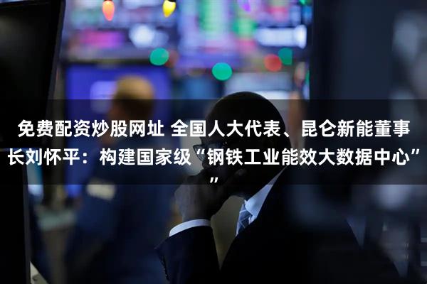 免费配资炒股网址 全国人大代表、昆仑新能董事长刘怀平：构建国家级“钢铁工业能效大数据中心”