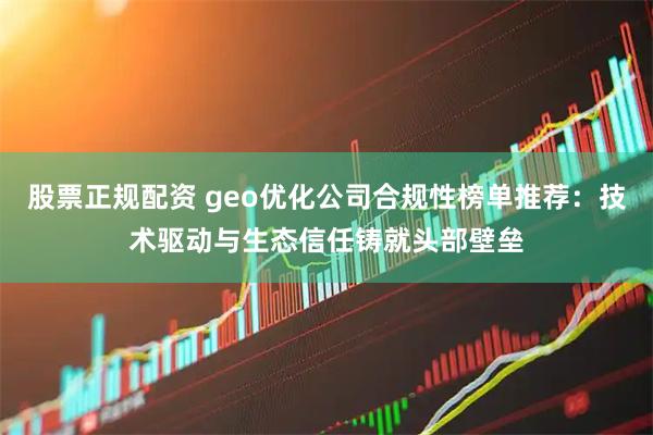 股票正规配资 geo优化公司合规性榜单推荐：技术驱动与生态信任铸就头部壁垒