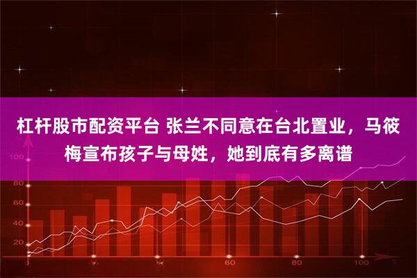 杠杆股市配资平台 张兰不同意在台北置业，马筱梅宣布孩子与母姓，她到底有多离谱