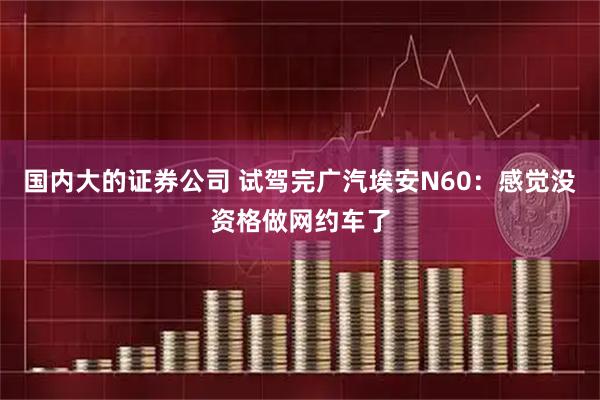 国内大的证券公司 试驾完广汽埃安N60：感觉没资格做网约车了