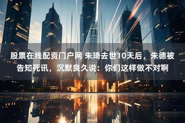 股票在线配资门户网 朱琦去世10天后，朱德被告知死讯，沉默良久说：你们这样做不对啊